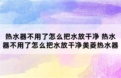 热水器不用了怎么把水放干净 热水器不用了怎么把水放干净美菱热水器